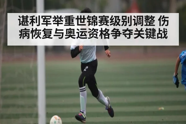 谌利军举重世锦赛级别调整 伤病恢复与奥运资格争夺关键战