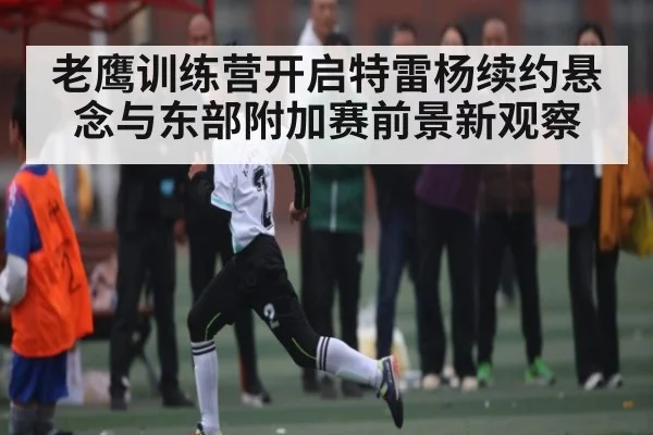老鹰训练营开启特雷杨续约悬念与东部附加赛前景新观察