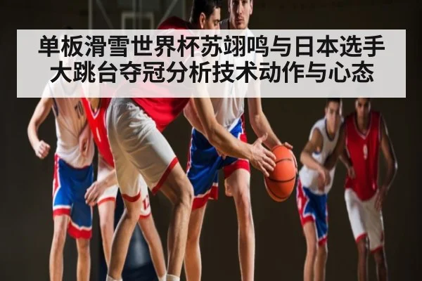单板滑雪世界杯苏翊鸣与日本选手大跳台夺冠分析技术动作与心态