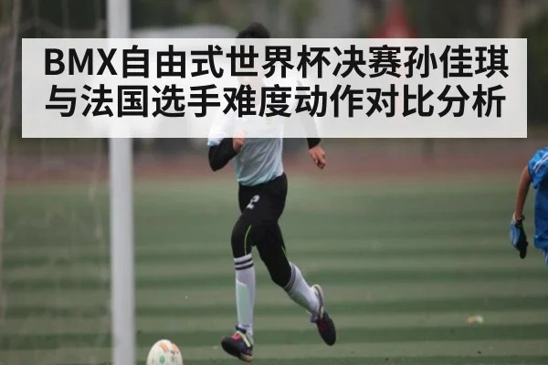 BMX自由式世界杯决赛孙佳琪与法国选手难度动作对比分析